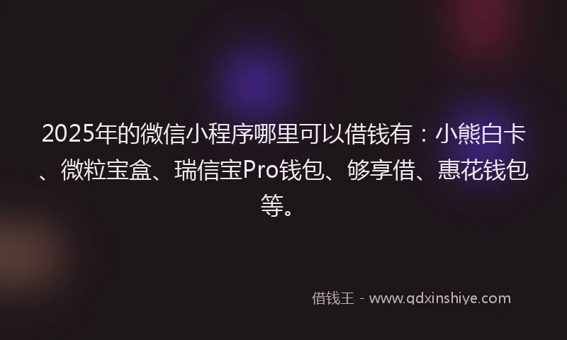 2025年的微信小程序哪里可以借钱有：小熊白卡、微粒宝盒、瑞信宝Pro钱包、够享借、惠花钱包等。