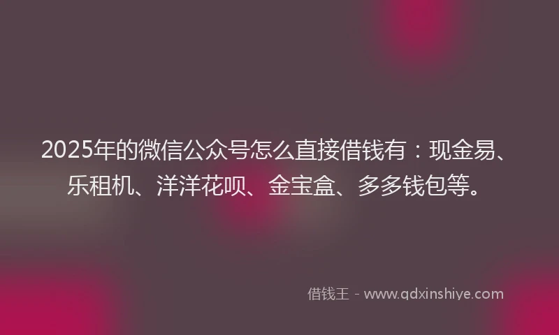 2025年的微信公众号怎么直接借钱有：现金易、乐租机、洋洋花呗、金宝盒、多多钱包等。
