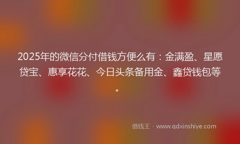2025年的微信分付借钱方便么有：金满盈、星愿贷宝、惠享花花、今日头条备用金、鑫贷钱包等。