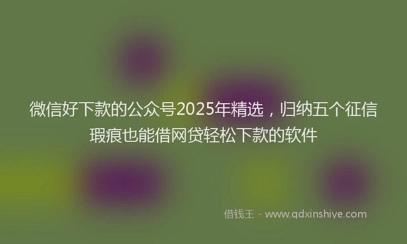微信好下款的公众号2025年精选，归纳五个征信瑕疵也能借网贷轻松下款的软件