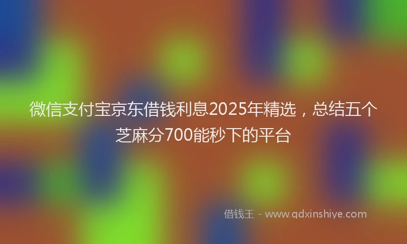微信支付宝京东借钱利息2025年精选，总结五个芝麻分700能秒下的平台