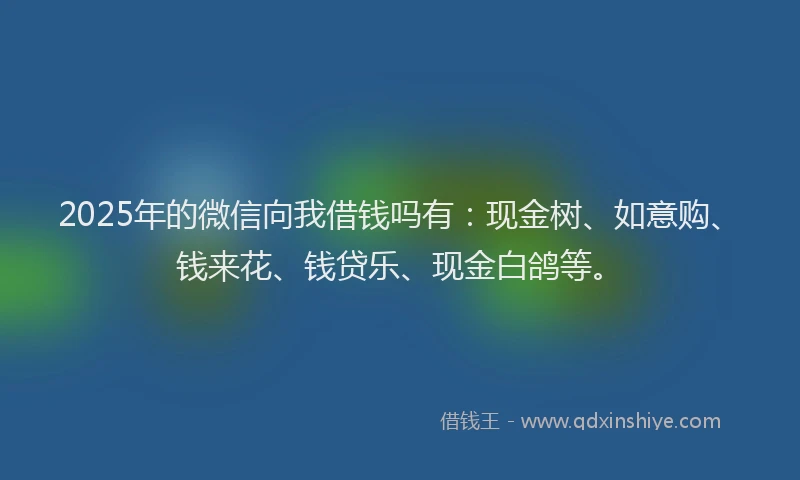 2025年的微信向我借钱吗有：现金树、如意购、钱来花、钱贷乐、现金白鸽等。