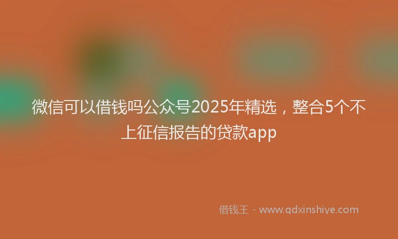 微信可以借钱吗公众号2025年精选，整合5个不上征信报告的贷款app