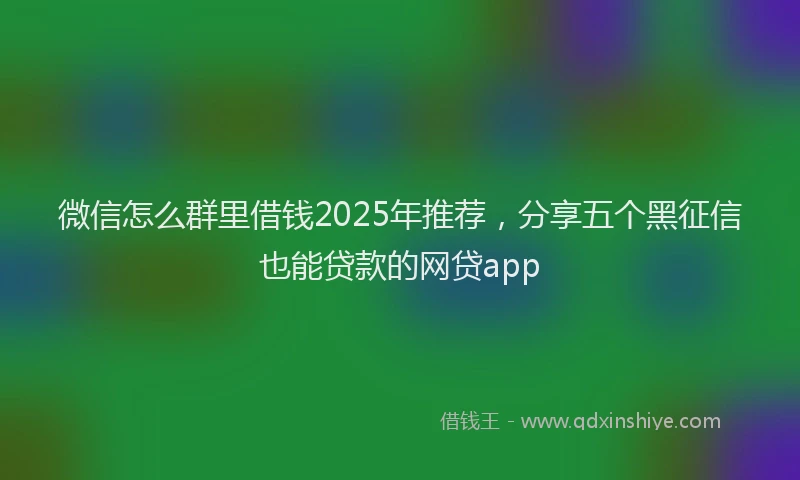 微信怎么群里借钱2025年推荐，分享五个黑征信也能贷款的网贷app