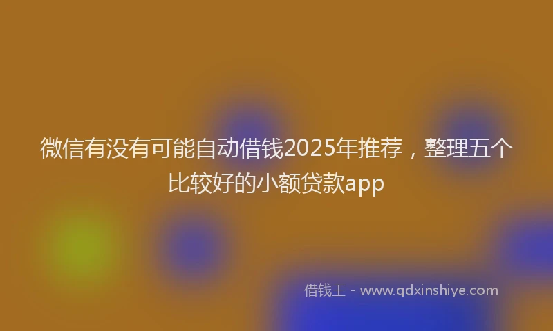 微信有没有可能自动借钱2025年推荐，整理五个比较好的小额贷款app