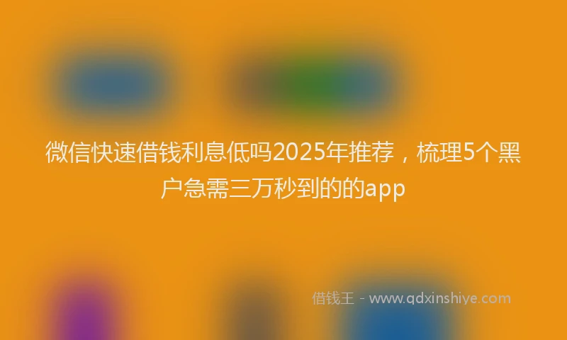 微信快速借钱利息低吗2025年推荐，梳理5个黑户急需三万秒到的的app