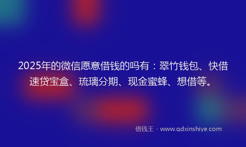 2025年的微信愿意借钱的吗有：翠竹钱包、快借速贷宝盒、琉璃分期、现金蜜蜂、想借等。