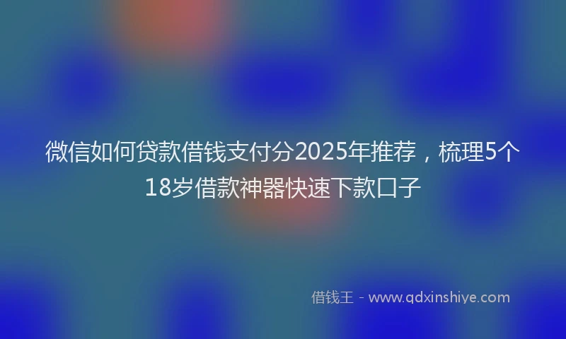 微信如何贷款借钱支付分2025年推荐，梳理5个18岁借款神器快速下款口子