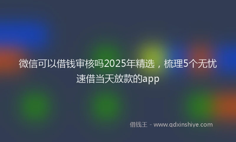 微信可以借钱审核吗2025年精选，梳理5个无忧速借当天放款的app