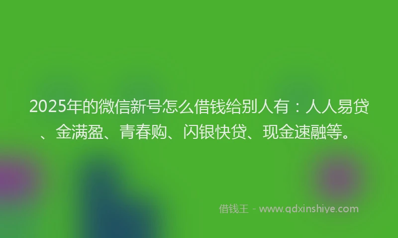 2025年的微信新号怎么借钱给别人有：人人易贷、金满盈、青春购、闪银快贷、现金速融等。