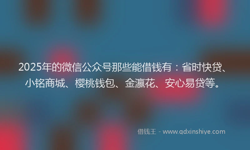 2025年的微信公众号那些能借钱有：省时快贷、小铭商城、樱桃钱包、金瀛花、安心易贷等。