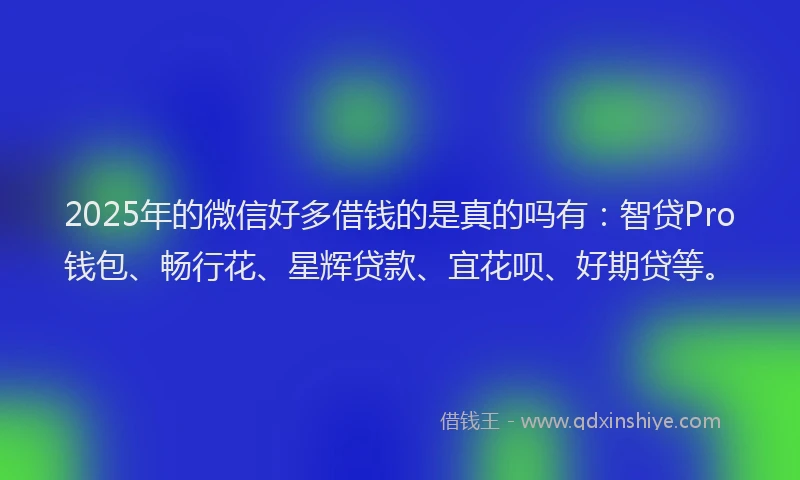 2025年的微信好多借钱的是真的吗有：智贷Pro钱包、畅行花、星辉贷款、宜花呗、好期贷等。