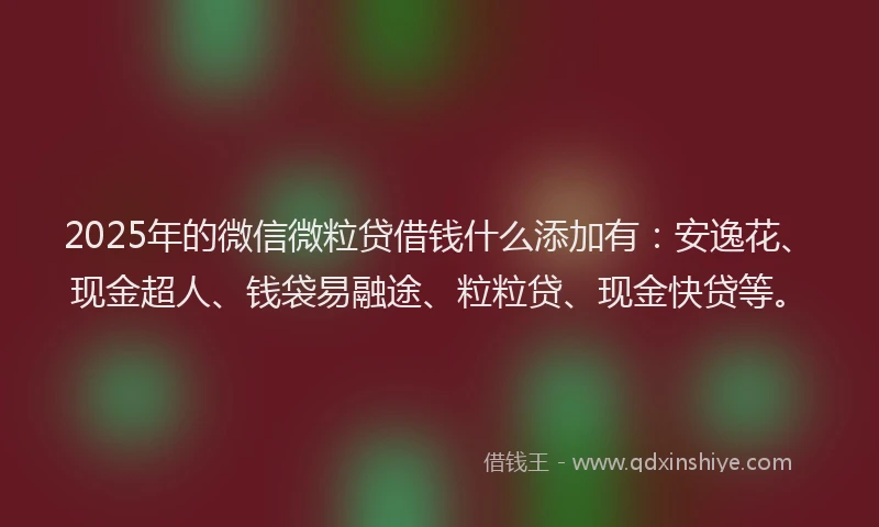 2025年的微信微粒贷借钱什么添加有：安逸花、现金超人、钱袋易融途、粒粒贷、现金快贷等。