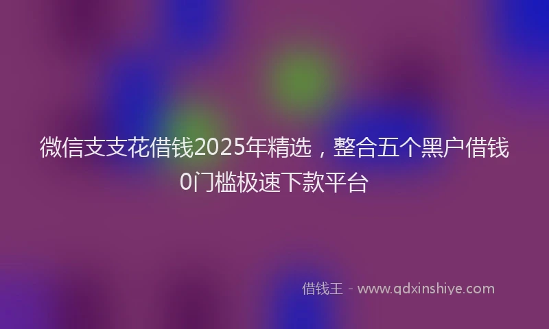 微信支支花借钱2025年精选，整合五个黑户借钱0门槛极速下款平台