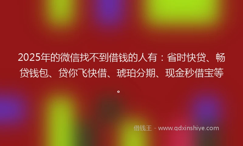 2025年的微信找不到借钱的人有：省时快贷、畅贷钱包、贷你飞快借、琥珀分期、现金秒借宝等。