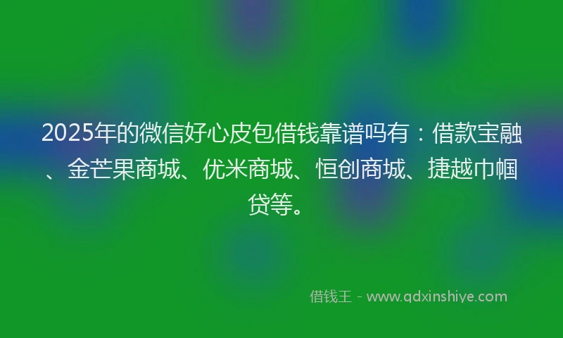 2025年的微信好心皮包借钱靠谱吗有：借款宝融、金芒果商城、优米商城、恒创商城、捷越巾帼贷等。