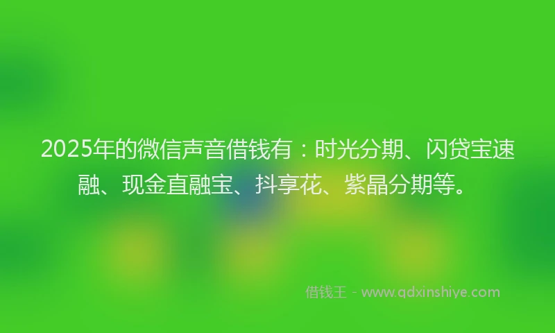 2025年的微信声音借钱有：时光分期、闪贷宝速融、现金直融宝、抖享花、紫晶分期等。