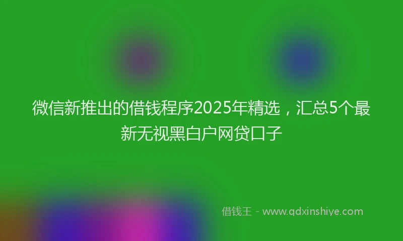 微信新推出的借钱程序2025年精选，汇总5个最新无视黑白户网贷口子