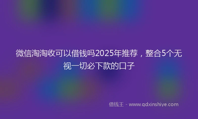 微信淘淘收可以借钱吗2025年推荐，整合5个无视一切必下款的口子