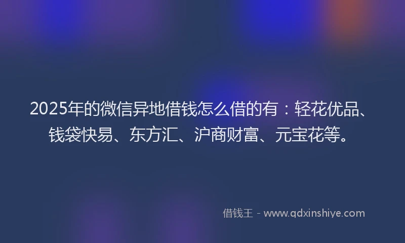 2025年的微信异地借钱怎么借的有：轻花优品、钱袋快易、东方汇、沪商财富、元宝花等。