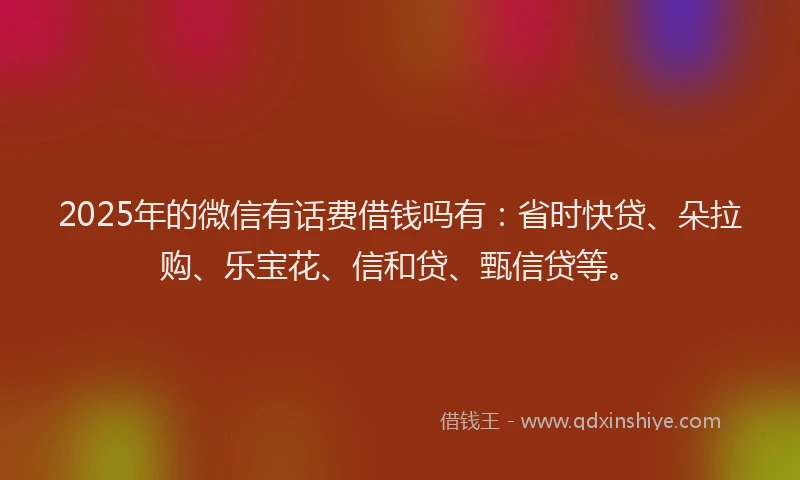 2025年的微信有话费借钱吗有：省时快贷、朵拉购、乐宝花、信和贷、甄信贷等。