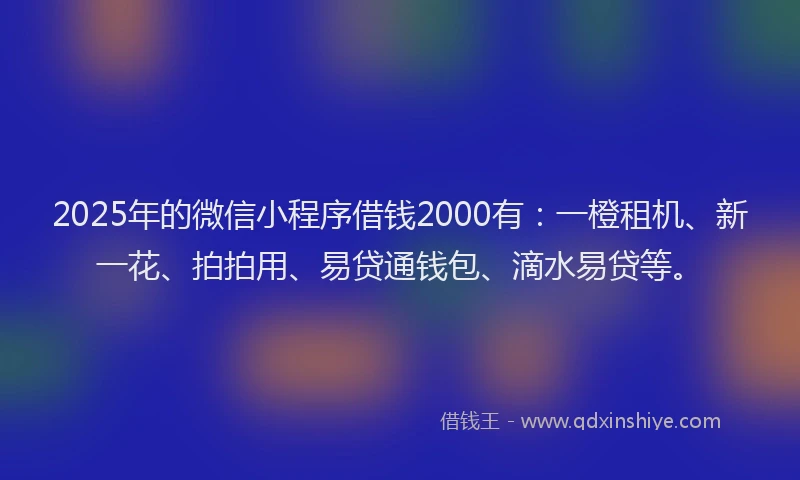 2025年的微信小程序借钱2000有：一橙租机、新一花、拍拍用、易贷通钱包、滴水易贷等。