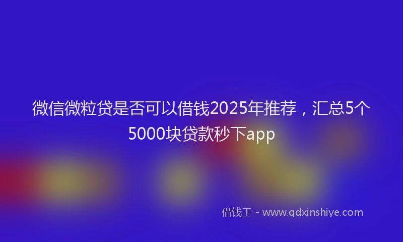 微信微粒贷是否可以借钱2025年推荐，汇总5个5000块贷款秒下app