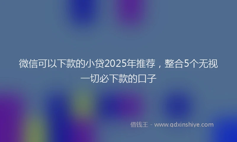 微信可以下款的小贷2025年推荐，整合5个无视一切必下款的口子