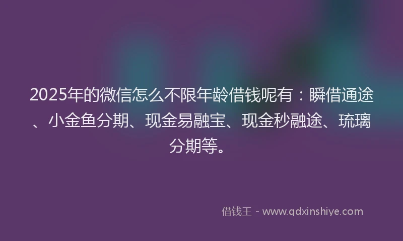2025年的微信怎么不限年龄借钱呢有：瞬借通途、小金鱼分期、现金易融宝、现金秒融途、琉璃分期等。
