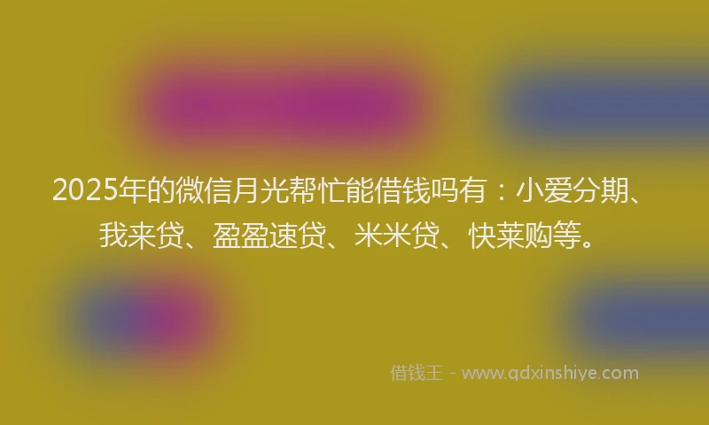 2025年的微信月光帮忙能借钱吗有：小爱分期、我来贷、盈盈速贷、米米贷、快莱购等。