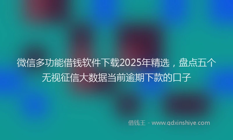 微信多功能借钱软件下载2025年精选，盘点五个无视征信大数据当前逾期下款的口子