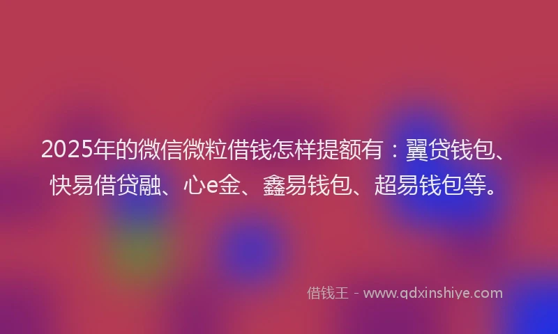 2025年的微信微粒借钱怎样提额有：翼贷钱包、快易借贷融、心e金、鑫易钱包、超易钱包等。
