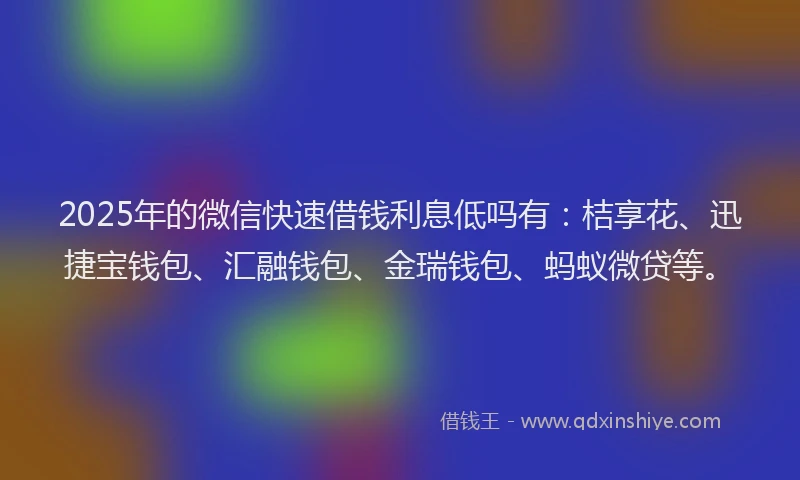 2025年的微信快速借钱利息低吗有：桔享花、迅捷宝钱包、汇融钱包、金瑞钱包、蚂蚁微贷等。