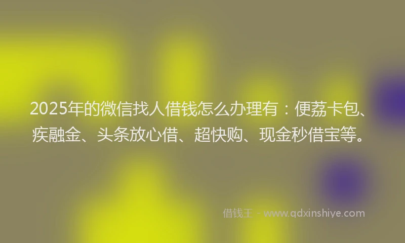 2025年的微信找人借钱怎么办理有：便荔卡包、疾融金、头条放心借、超快购、现金秒借宝等。