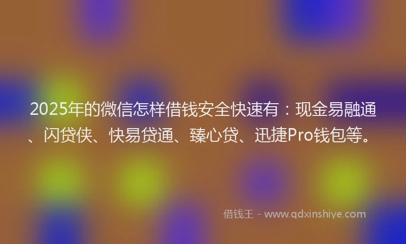 2025年的微信怎样借钱安全快速有：现金易融通、闪贷侠、快易贷通、臻心贷、迅捷Pro钱包等。