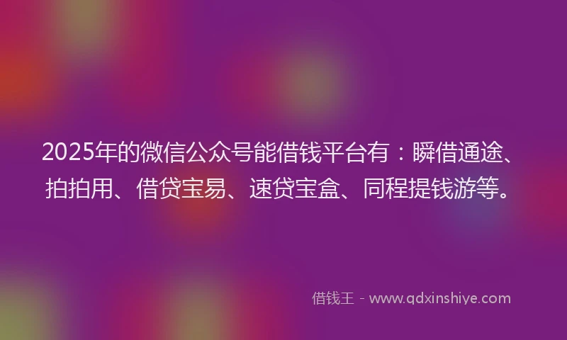 2025年的微信公众号能借钱平台有：瞬借通途、拍拍用、借贷宝易、速贷宝盒、同程提钱游等。