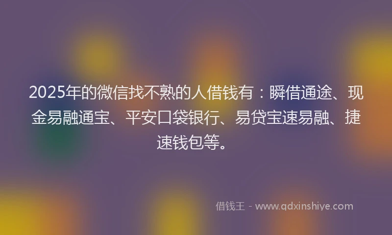 2025年的微信找不熟的人借钱有：瞬借通途、现金易融通宝、平安口袋银行、易贷宝速易融、捷速钱包等。