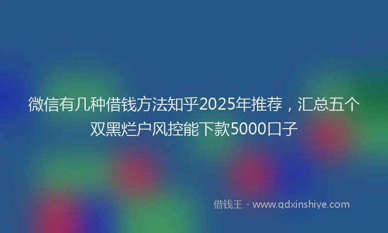 微信有几种借钱方法知乎2025年推荐，汇总五个双黑烂户风控能下款5000口子