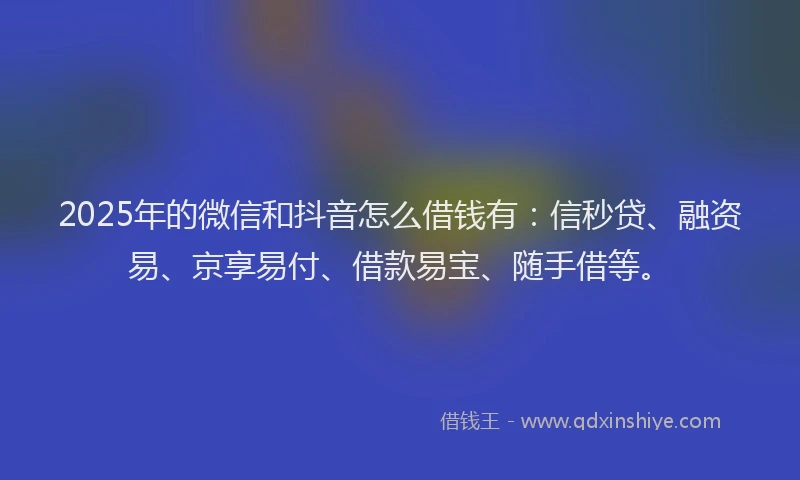 2025年的微信和抖音怎么借钱有：信秒贷、融资易、京享易付、借款易宝、随手借等。