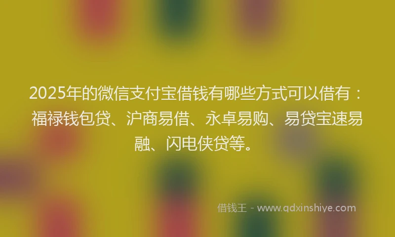 2025年的微信支付宝借钱有哪些方式可以借有：福禄钱包贷、沪商易借、永卓易购、易贷宝速易融、闪电侠贷等。
