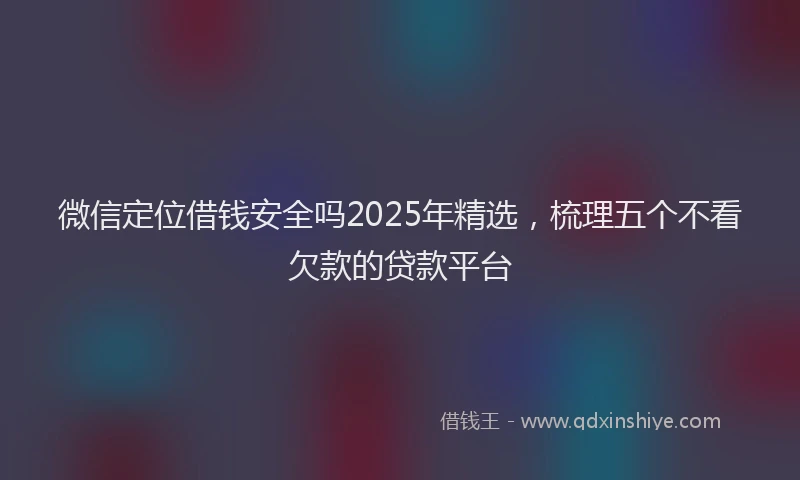 微信定位借钱安全吗2025年精选，梳理五个不看欠款的贷款平台