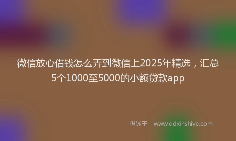 微信放心借钱怎么弄到微信上2025年精选，汇总5个1000至5000的小额贷款app