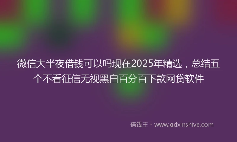微信大半夜借钱可以吗现在2025年精选，总结五个不看征信无视黑白百分百下款网贷软件