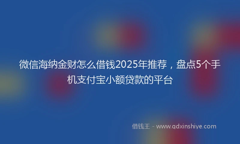 微信海纳金财怎么借钱2025年推荐，盘点5个手机支付宝小额贷款的平台