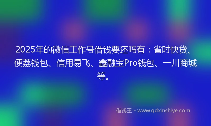 2025年的微信工作号借钱要还吗有：省时快贷、便荔钱包、信用易飞、鑫融宝Pro钱包、一川商城等。