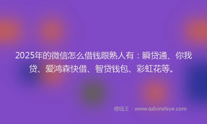 2025年的微信怎么借钱跟熟人有：瞬贷通、你我贷、爱鸿森快借、智贷钱包、彩虹花等。