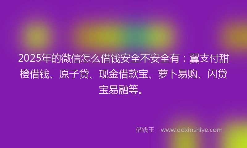 2025年的微信怎么借钱安全不安全有：翼支付甜橙借钱、原子贷、现金借款宝、萝卜易购、闪贷宝易融等。