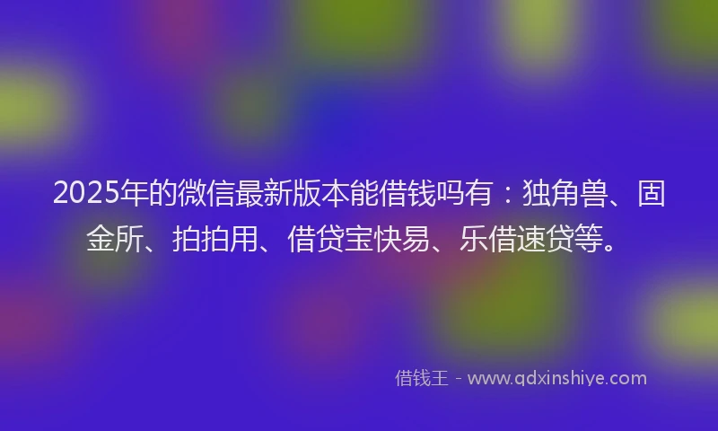 2025年的微信最新版本能借钱吗有：独角兽、固金所、拍拍用、借贷宝快易、乐借速贷等。