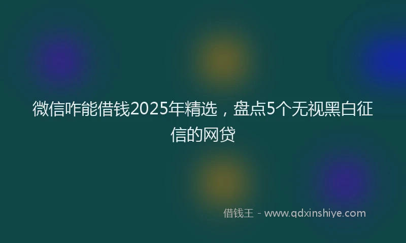 微信咋能借钱2025年精选，盘点5个无视黑白征信的网贷