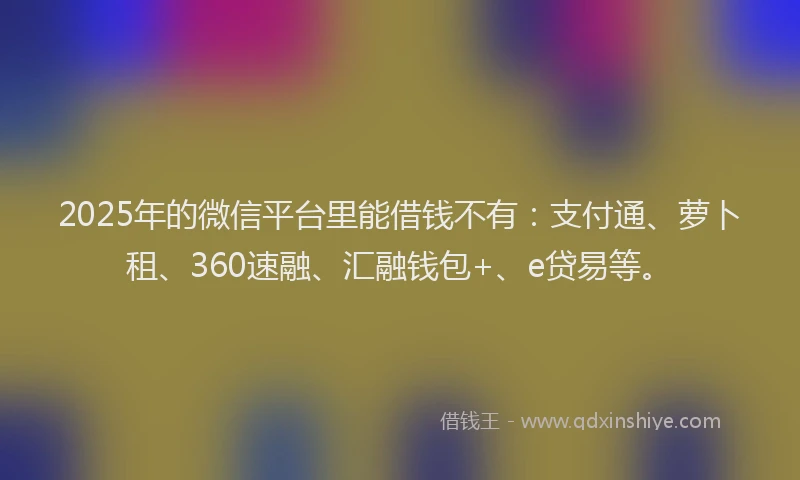 2025年的微信平台里能借钱不有：支付通、萝卜租、360速融、汇融钱包+、e贷易等。